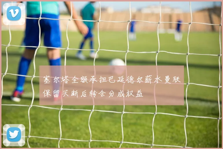 塞尔塔全额承担巴延德尔薪水曼联保留买断后转会分成权益