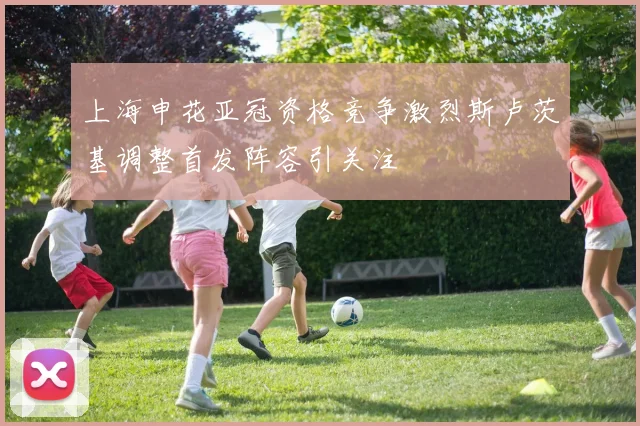 上海申花亚冠资格竞争激烈斯卢茨基调整首发阵容引关注