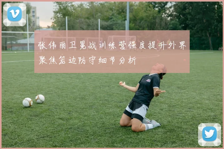 张伟丽卫冕战训练营强度提升外界聚焦笼边防守细节分析